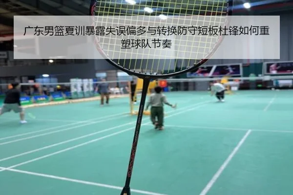 广东男篮夏训暴露失误偏多与转换防守短板杜锋如何重塑球队节奏